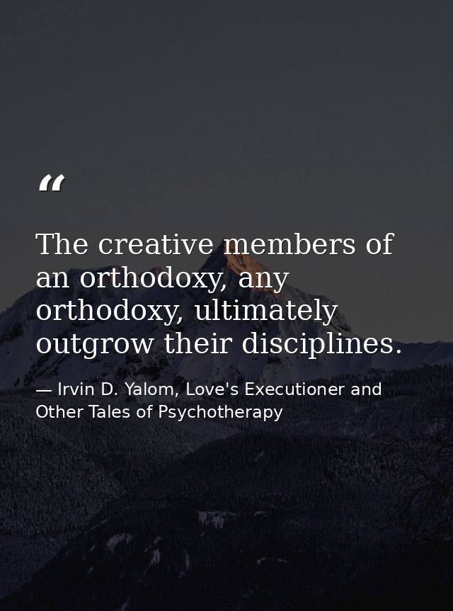 The creative members of an orthodoxy, any orthodoxy, ultimately outgrow their disciplines. — Irvin D. Yalom, Love's Executioner and Other Tales of Psychotherapy