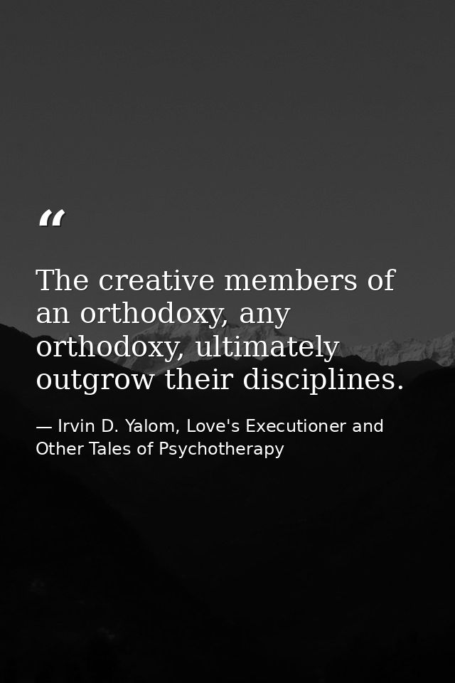 The creative members of an orthodoxy, any orthodoxy, ultimately outgrow their disciplines. — Irvin D. Yalom, Love's Executioner and Other Tales of Psychotherapy