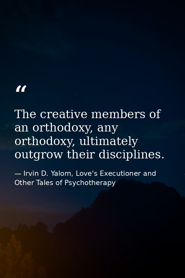 The creative members of an orthodoxy, any orthodoxy, ultimately outgrow their disciplines. — Irvin D. Yalom, Love's Executioner and Other Tales of Psychotherapy