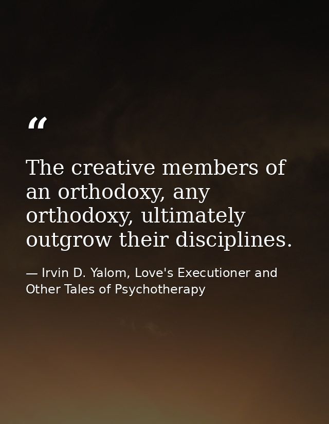 The creative members of an orthodoxy, any orthodoxy, ultimately outgrow their disciplines. — Irvin D. Yalom, Love's Executioner and Other Tales of Psychotherapy
