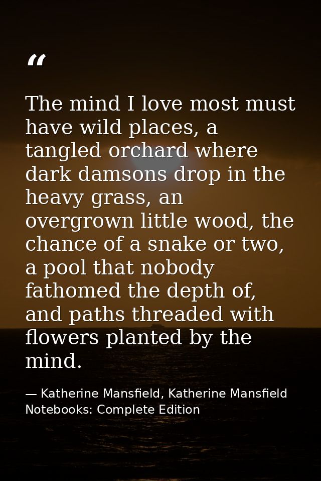 The mind I love most must have wild places, a tangled orchard where dark damsons drop in the heavy grass, an overgrown l — Katherine Mansfield, Katherine Mansfield Notebooks: Complete Edition