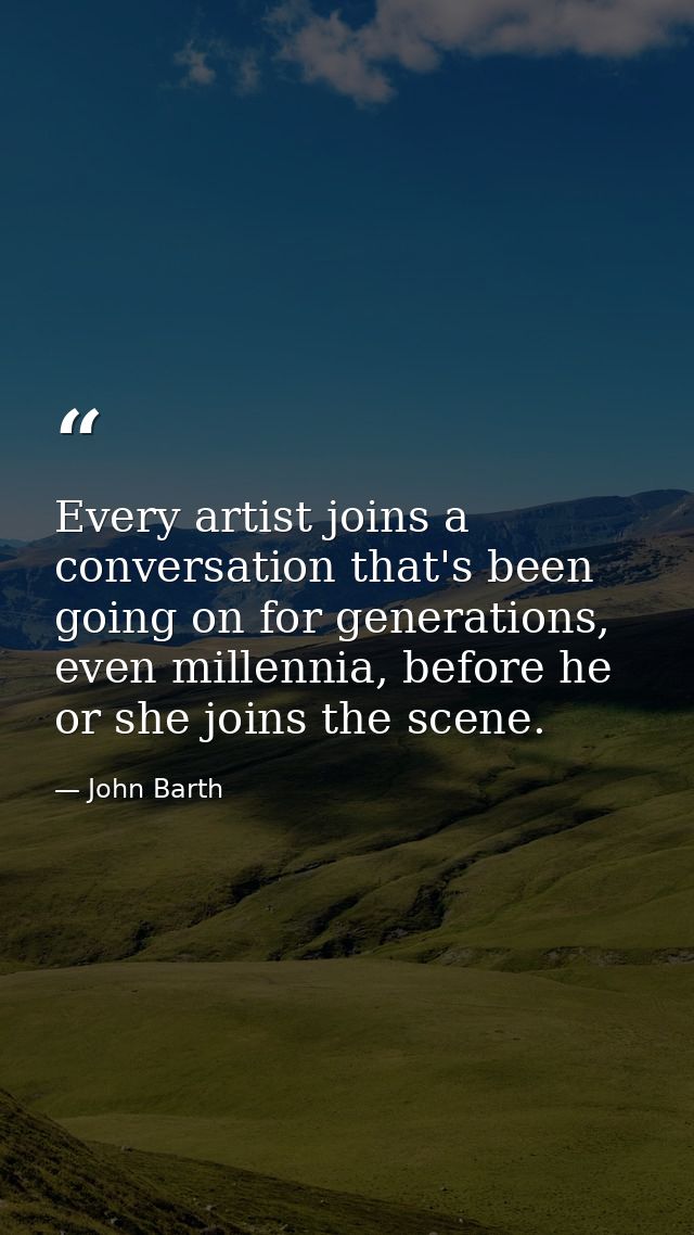 Every artist joins a conversation that's been going on for generations, even millennia, before he or she joins the scene — John Barth