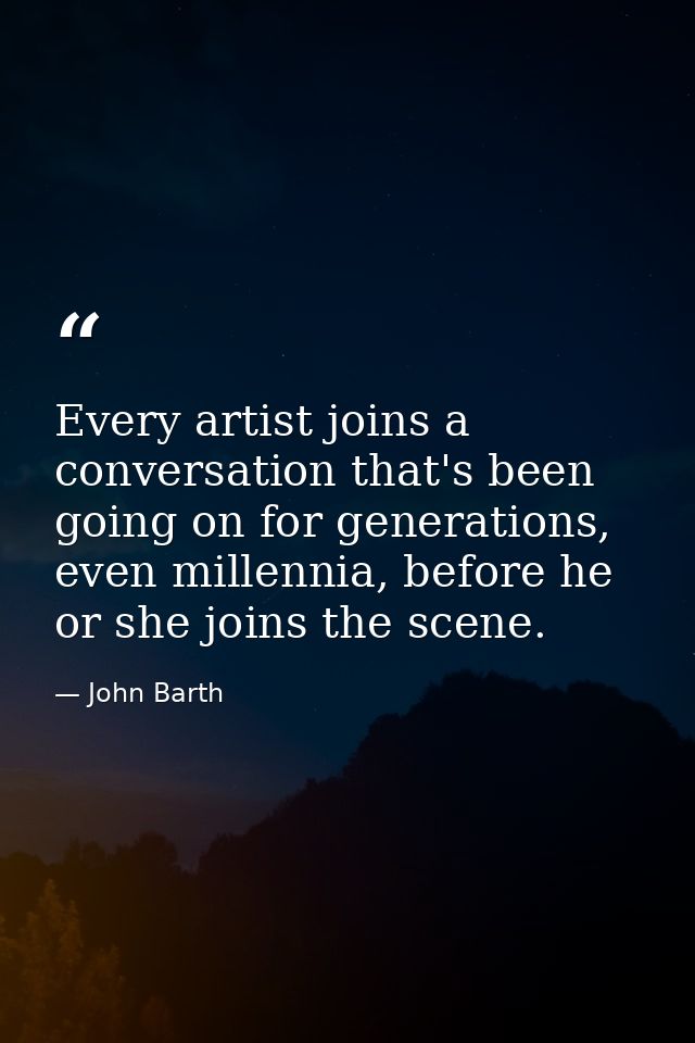 Every artist joins a conversation that's been going on for generations, even millennia, before he or she joins the scene — John Barth