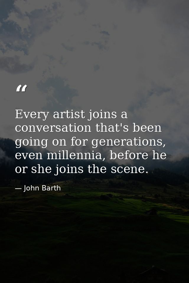 Every artist joins a conversation that's been going on for generations, even millennia, before he or she joins the scene — John Barth