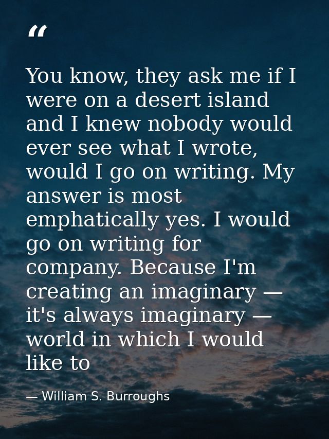 You know, they ask me if I were on a desert island and I knew nobody would ever see what I wrote, would I go on writing. — William S. Burroughs