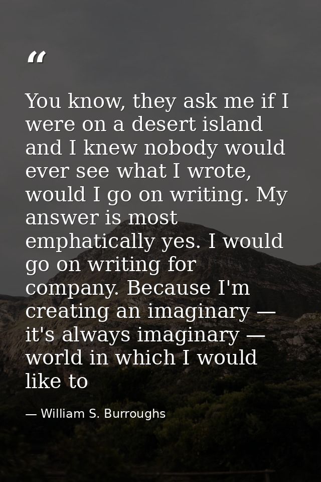 You know, they ask me if I were on a desert island and I knew nobody would ever see what I wrote, would I go on writing. — William S. Burroughs