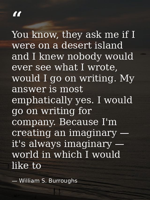 You know, they ask me if I were on a desert island and I knew nobody would ever see what I wrote, would I go on writing. — William S. Burroughs