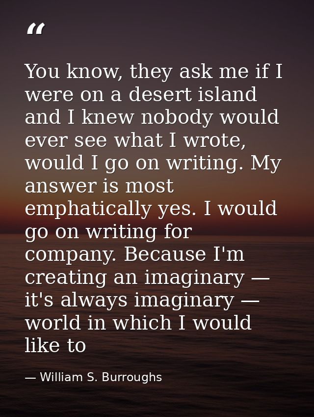 You know, they ask me if I were on a desert island and I knew nobody would ever see what I wrote, would I go on writing. — William S. Burroughs