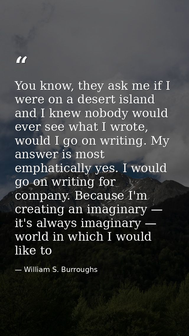 You know, they ask me if I were on a desert island and I knew nobody would ever see what I wrote, would I go on writing. — William S. Burroughs