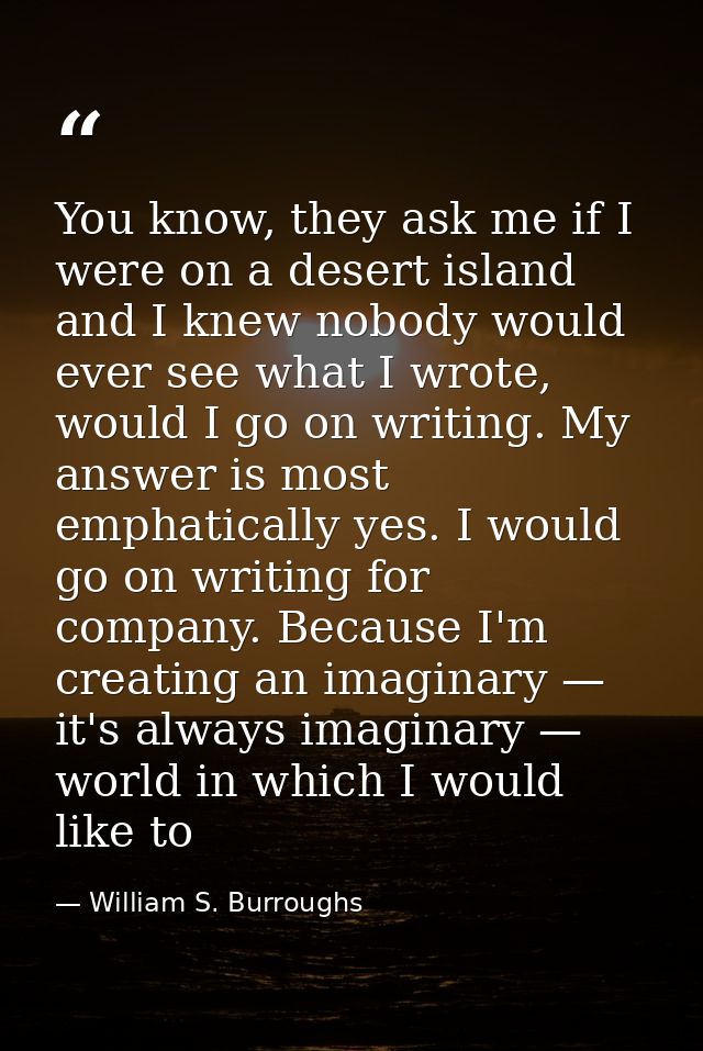 You know, they ask me if I were on a desert island and I knew nobody would ever see what I wrote, would I go on writing. — William S. Burroughs