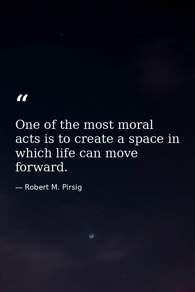 One of the most moral acts is to create a space in which life can move forward. — Robert M. Pirsig