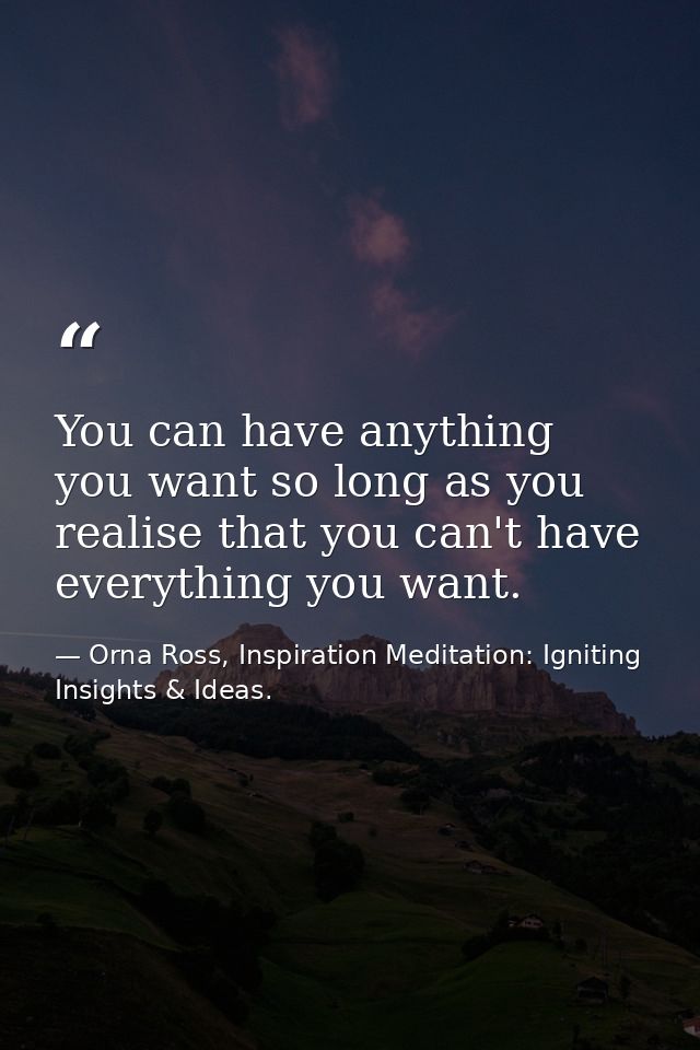 You can have anything you want so long as you realise that you can't have everything you want. — Orna Ross, Inspiration Meditation: Igniting Insights & Ideas.