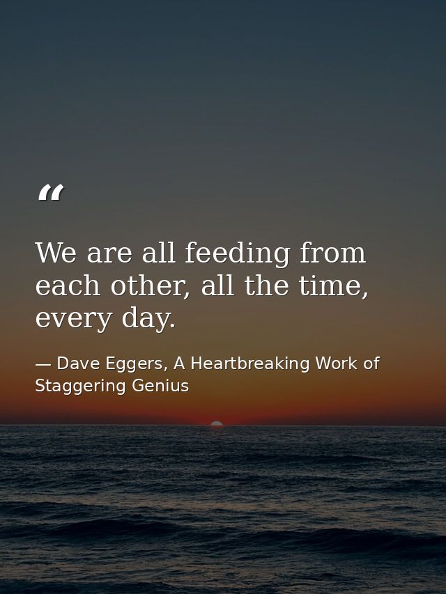 We are all feeding from each other, all the time, every day. — Dave Eggers, A Heartbreaking Work of Staggering Genius