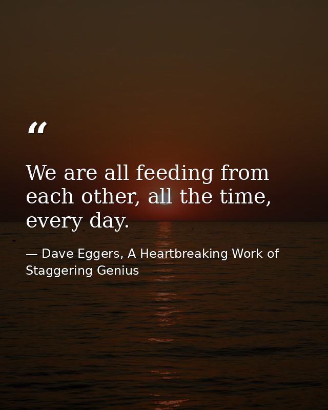 We are all feeding from each other, all the time, every day. — Dave Eggers, A Heartbreaking Work of Staggering Genius