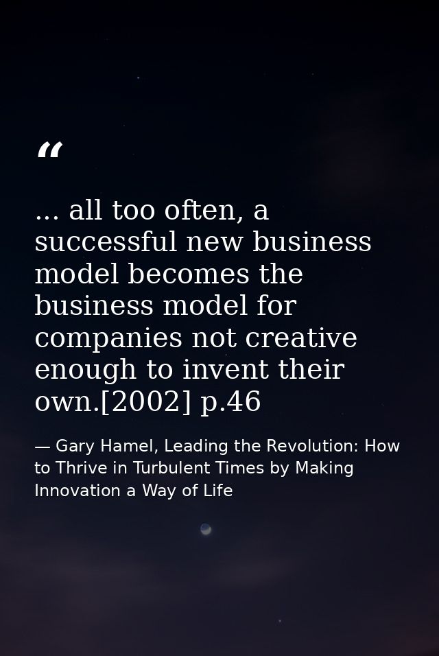 ... all too often, a successful new business model becomes the business model for companies not creative enough to inven — Gary Hamel, Leading the Revolution: How to Thrive in Turbulent Times by Making Innovation a Way of Life