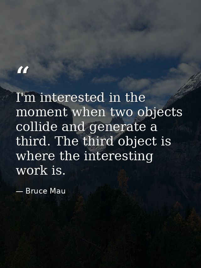 I'm interested in the moment when two objects collide and generate a third. The third object is where the interesting wo — Bruce Mau