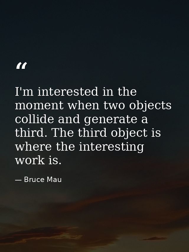 I'm interested in the moment when two objects collide and generate a third. The third object is where the interesting wo — Bruce Mau