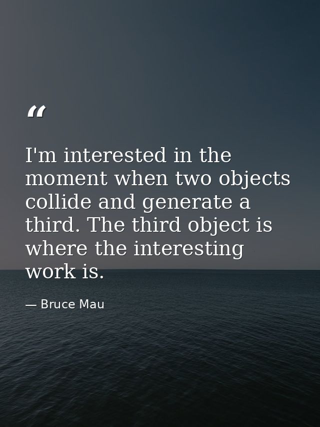 I'm interested in the moment when two objects collide and generate a third. The third object is where the interesting wo — Bruce Mau