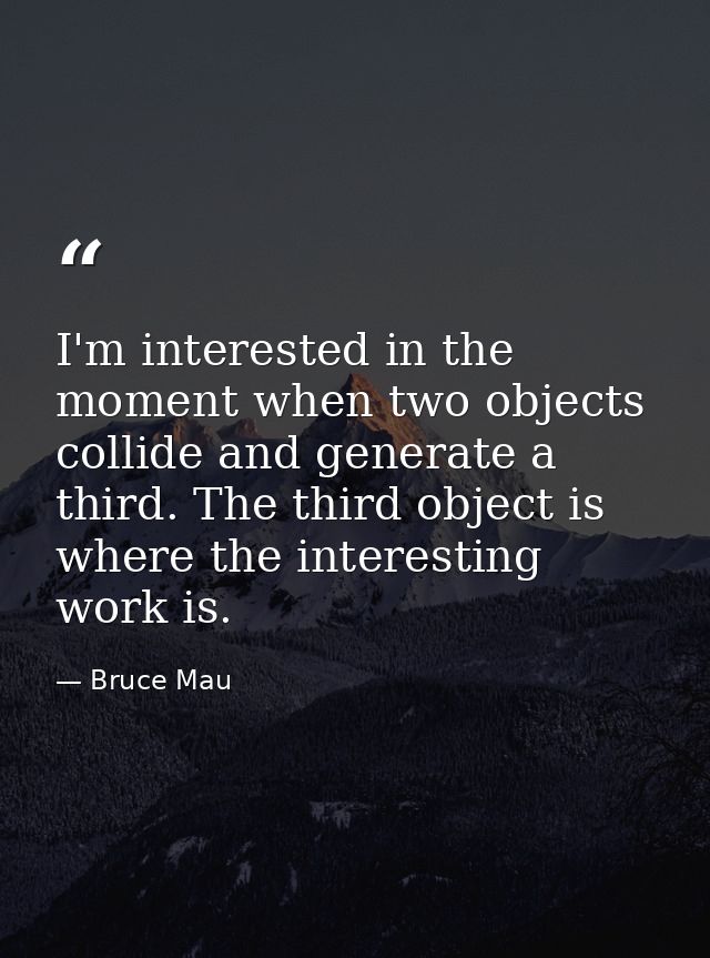 I'm interested in the moment when two objects collide and generate a third. The third object is where the interesting wo — Bruce Mau
