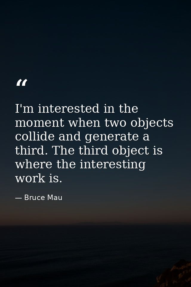 I'm interested in the moment when two objects collide and generate a third. The third object is where the interesting wo — Bruce Mau