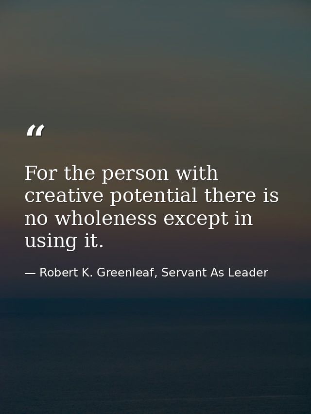 For the person with creative potential there is no wholeness except in using it. — Robert K. Greenleaf, Servant As Leader