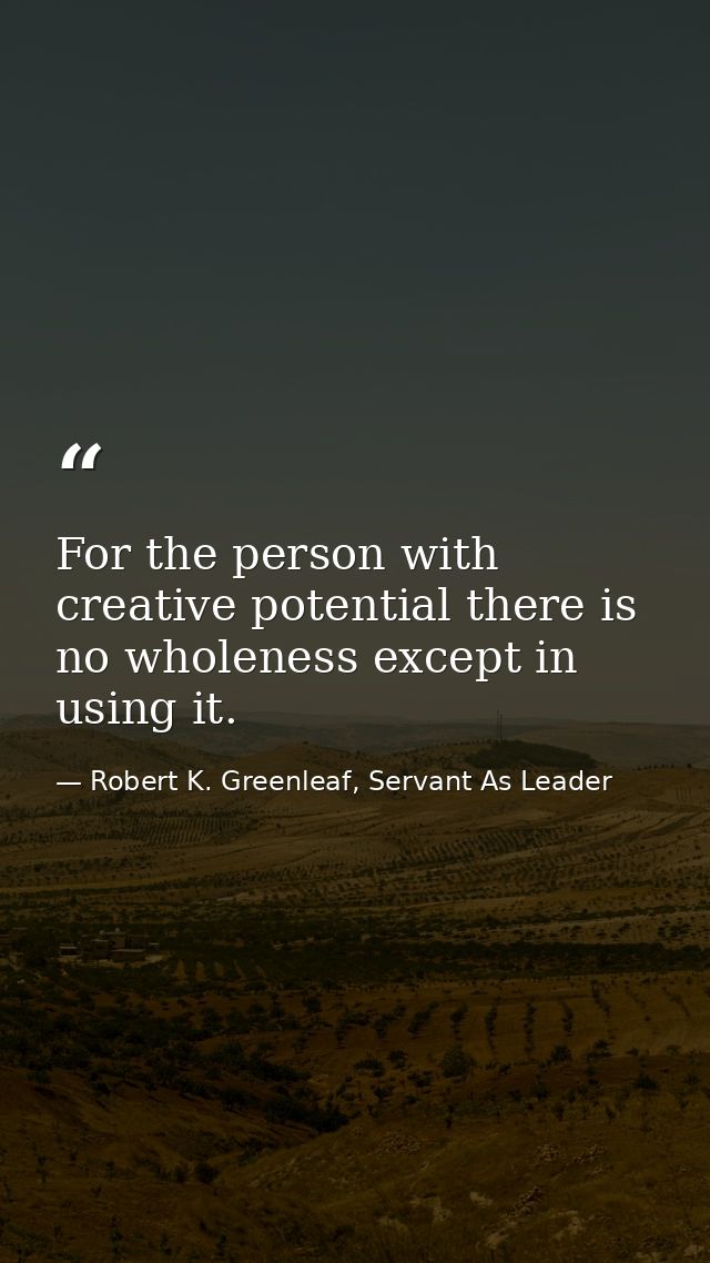 For the person with creative potential there is no wholeness except in using it. — Robert K. Greenleaf, Servant As Leader