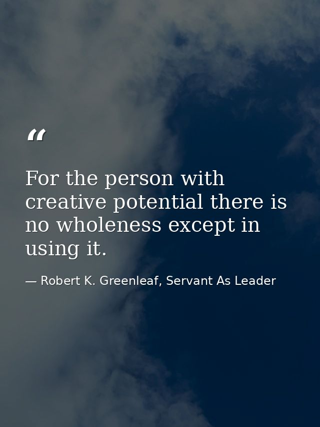 For the person with creative potential there is no wholeness except in using it. — Robert K. Greenleaf, Servant As Leader