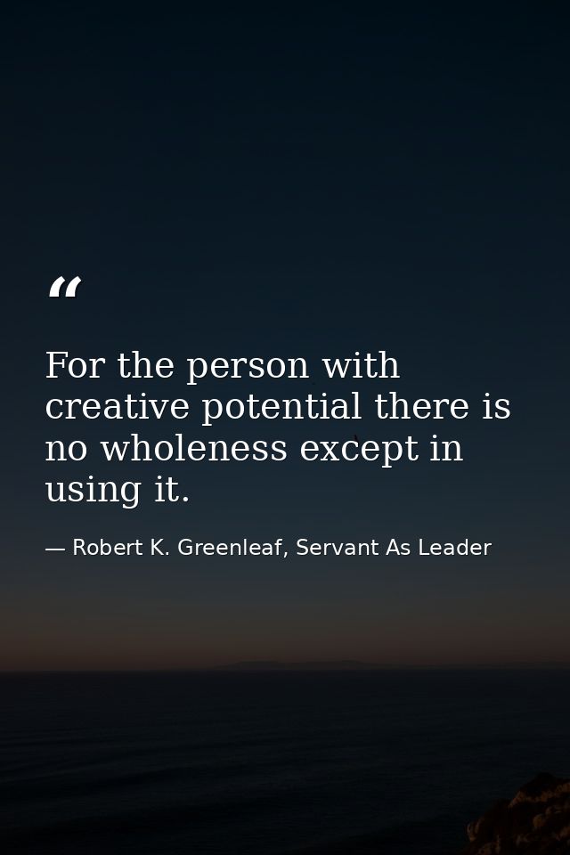 For the person with creative potential there is no wholeness except in using it. — Robert K. Greenleaf, Servant As Leader