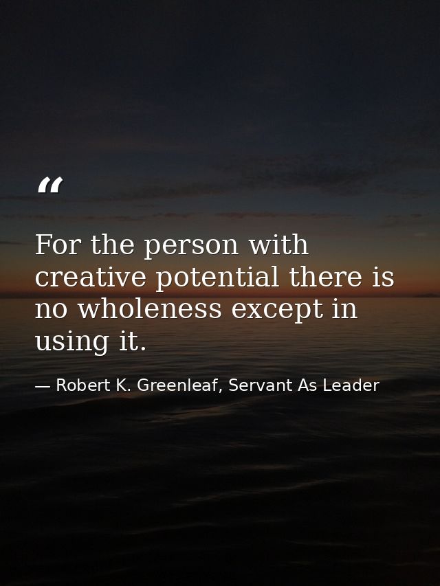 For the person with creative potential there is no wholeness except in using it. — Robert K. Greenleaf, Servant As Leader