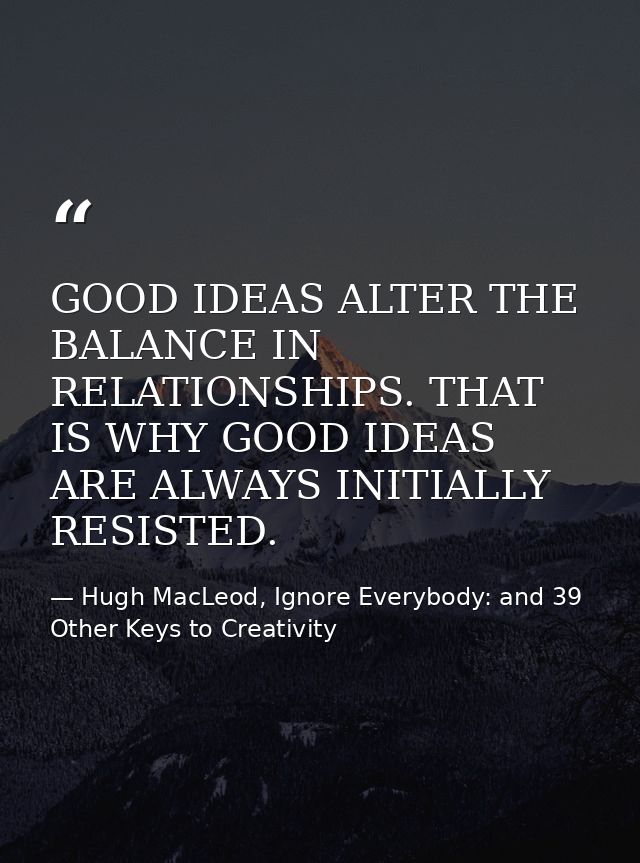 GOOD IDEAS ALTER THE BALANCE IN RELATIONSHIPS. THAT IS WHY GOOD IDEAS ARE ALWAYS INITIALLY RESISTED. — Hugh MacLeod, Ignore Everybody: and 39 Other Keys to Creativity
