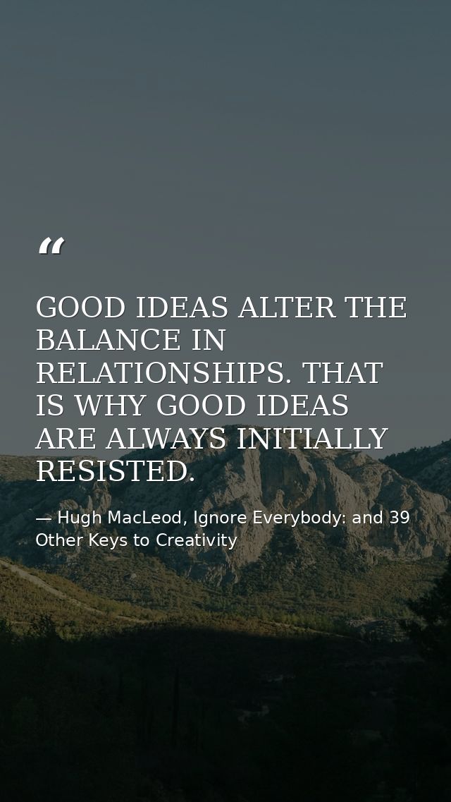 GOOD IDEAS ALTER THE BALANCE IN RELATIONSHIPS. THAT IS WHY GOOD IDEAS ARE ALWAYS INITIALLY RESISTED. — Hugh MacLeod, Ignore Everybody: and 39 Other Keys to Creativity