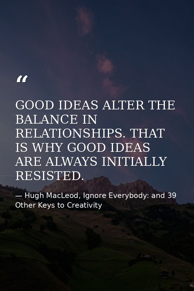 GOOD IDEAS ALTER THE BALANCE IN RELATIONSHIPS. THAT IS WHY GOOD IDEAS ARE ALWAYS INITIALLY RESISTED. — Hugh MacLeod, Ignore Everybody: and 39 Other Keys to Creativity
