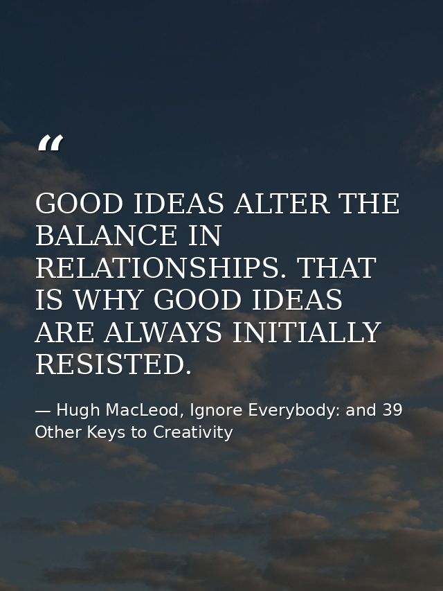 GOOD IDEAS ALTER THE BALANCE IN RELATIONSHIPS. THAT IS WHY GOOD IDEAS ARE ALWAYS INITIALLY RESISTED. — Hugh MacLeod, Ignore Everybody: and 39 Other Keys to Creativity