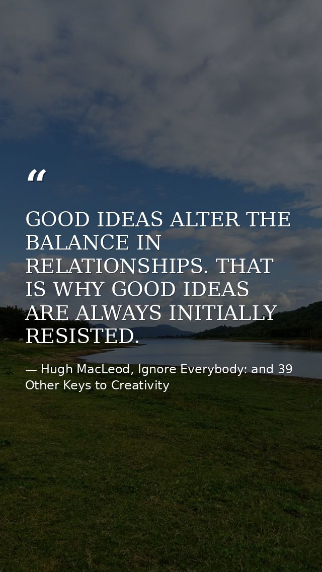 GOOD IDEAS ALTER THE BALANCE IN RELATIONSHIPS. THAT IS WHY GOOD IDEAS ARE ALWAYS INITIALLY RESISTED. — Hugh MacLeod, Ignore Everybody: and 39 Other Keys to Creativity