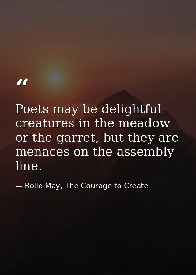 Poets may be delightful creatures in the meadow or the garret, but they are menaces on the assembly line. — Rollo May, The Courage to Create