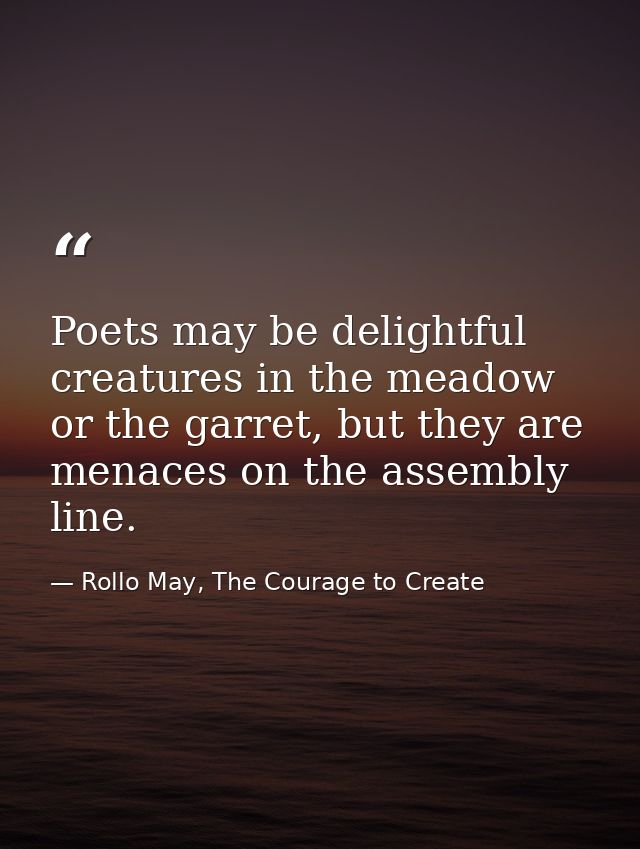 Poets may be delightful creatures in the meadow or the garret, but they are menaces on the assembly line. — Rollo May, The Courage to Create