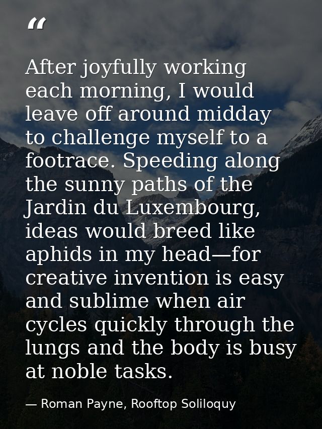After joyfully working each morning, I would leave off around midday to challenge myself to a footrace. Speeding along t — Roman Payne, Rooftop Soliloquy