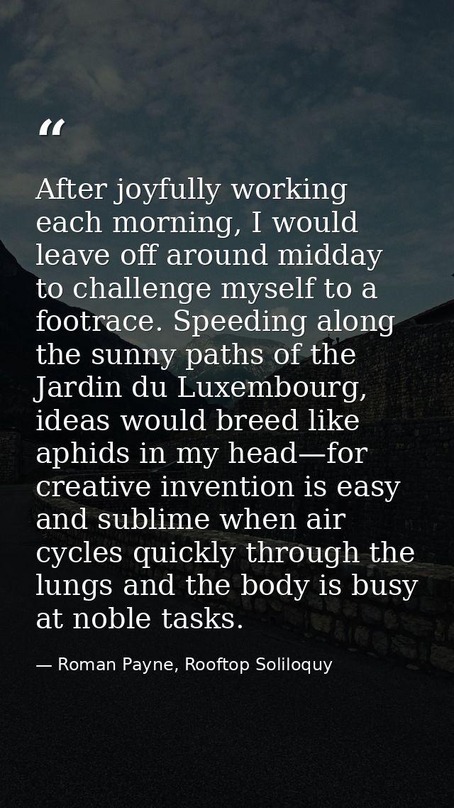 After joyfully working each morning, I would leave off around midday to challenge myself to a footrace. Speeding along t — Roman Payne, Rooftop Soliloquy