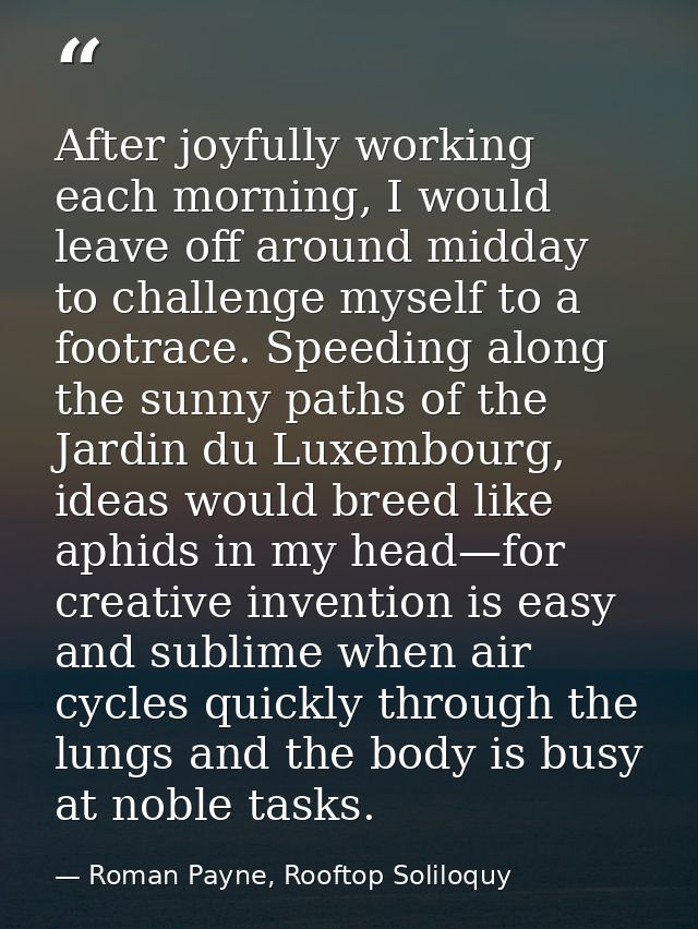 After joyfully working each morning, I would leave off around midday to challenge myself to a footrace. Speeding along t — Roman Payne, Rooftop Soliloquy