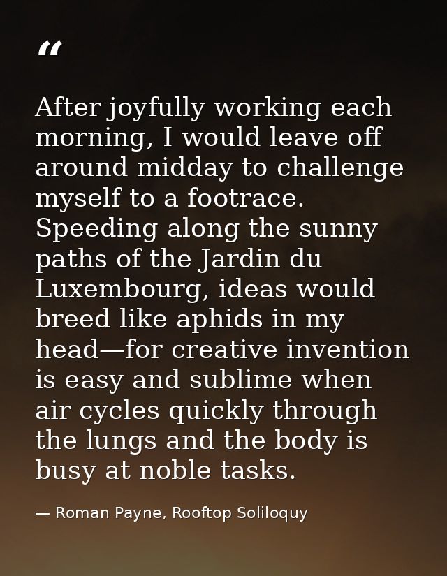 After joyfully working each morning, I would leave off around midday to challenge myself to a footrace. Speeding along t — Roman Payne, Rooftop Soliloquy