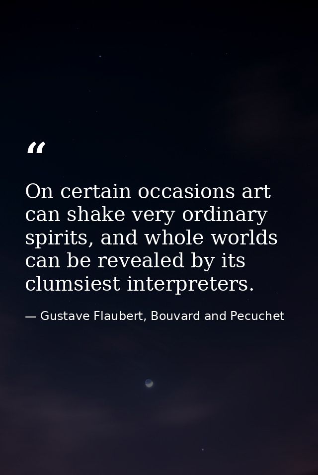 On certain occasions art can shake very ordinary spirits, and whole worlds can be revealed by its clumsiest interpreters — Gustave Flaubert, Bouvard and Pecuchet