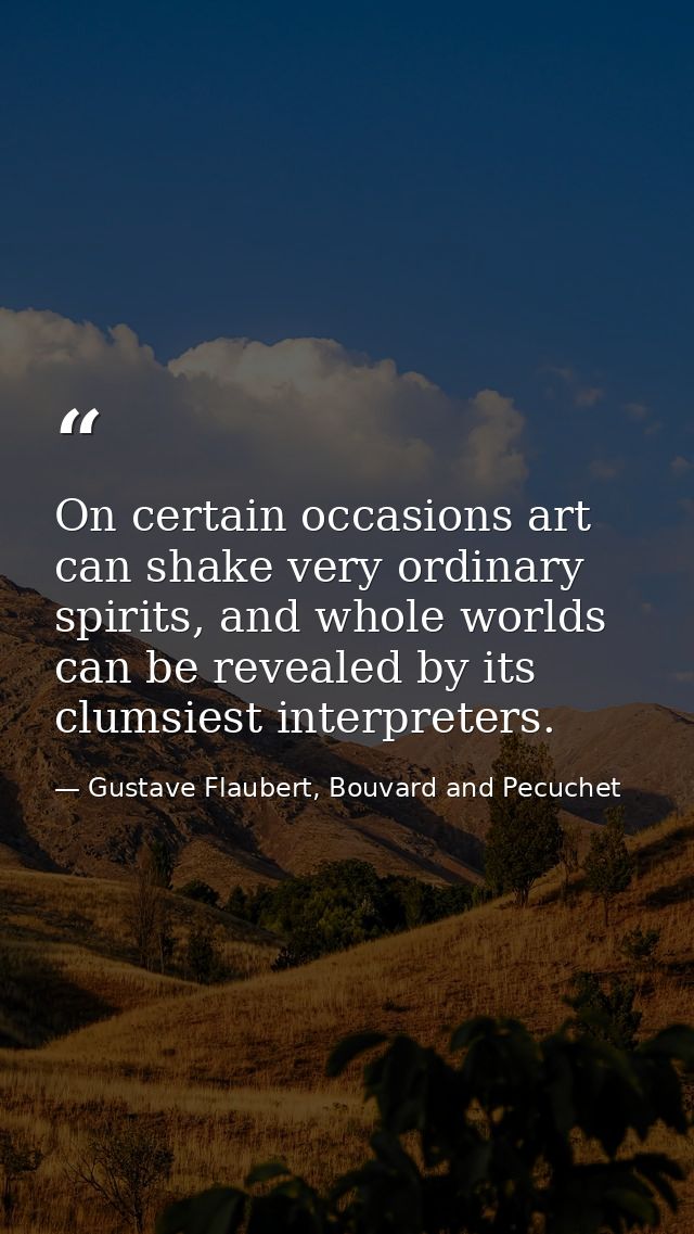 On certain occasions art can shake very ordinary spirits, and whole worlds can be revealed by its clumsiest interpreters — Gustave Flaubert, Bouvard and Pecuchet