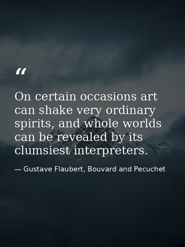 On certain occasions art can shake very ordinary spirits, and whole worlds can be revealed by its clumsiest interpreters — Gustave Flaubert, Bouvard and Pecuchet
