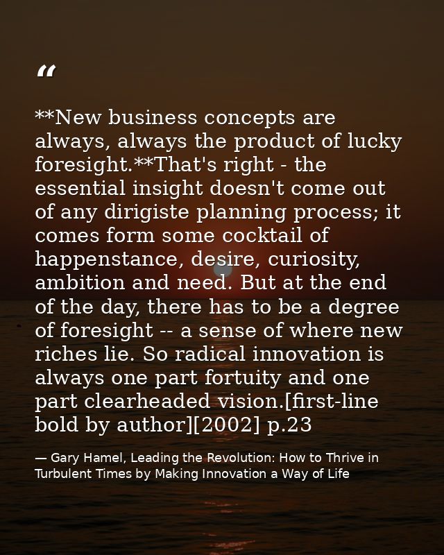 **New business concepts are always, always the product of lucky foresight.**That's right - the essential insight doesn't — Gary Hamel, Leading the Revolution: How to Thrive in Turbulent Times by Making Innovation a Way of Life
