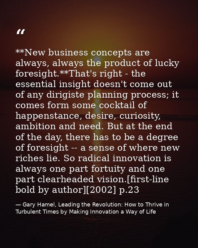 **New business concepts are always, always the product of lucky foresight.**That's right - the essential insight doesn't — Gary Hamel, Leading the Revolution: How to Thrive in Turbulent Times by Making Innovation a Way of Life