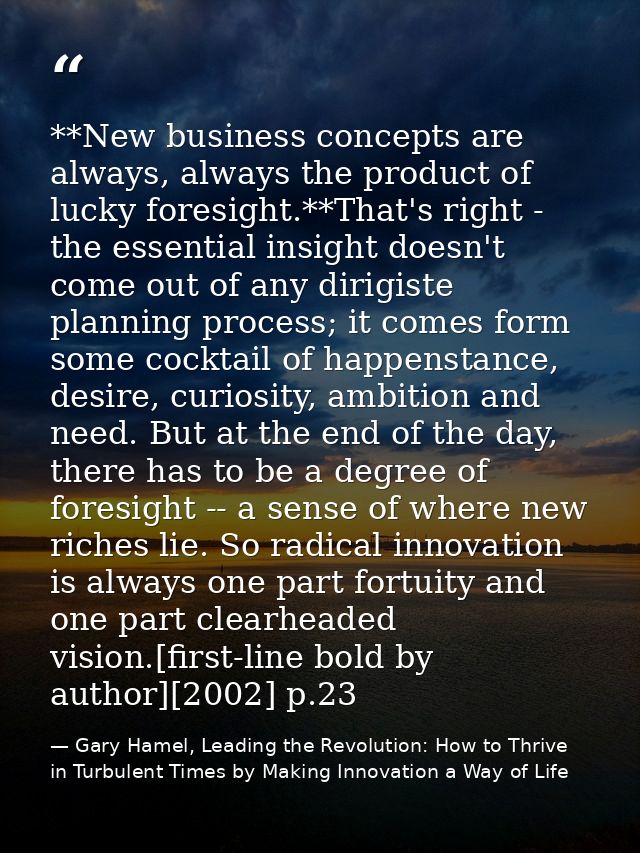 **New business concepts are always, always the product of lucky foresight.**That's right - the essential insight doesn't — Gary Hamel, Leading the Revolution: How to Thrive in Turbulent Times by Making Innovation a Way of Life