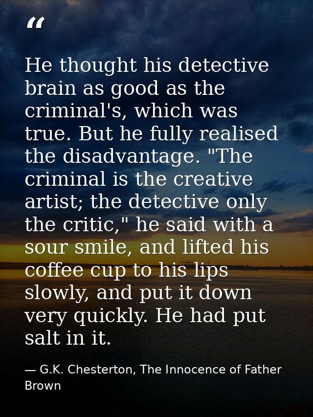 He thought his detective brain as good as the criminal's, which was true. But he fully realised the disadvantage. "The c — G.K. Chesterton, The Innocence of Father Brown