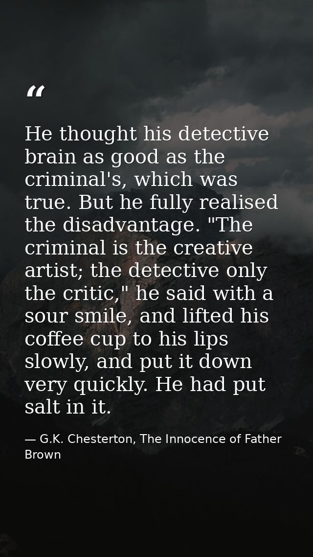 He thought his detective brain as good as the criminal's, which was true. But he fully realised the disadvantage. "The c — G.K. Chesterton, The Innocence of Father Brown