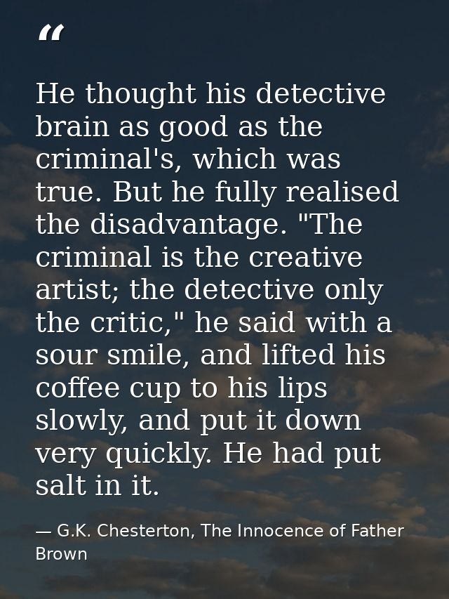 He thought his detective brain as good as the criminal's, which was true. But he fully realised the disadvantage. "The c — G.K. Chesterton, The Innocence of Father Brown
