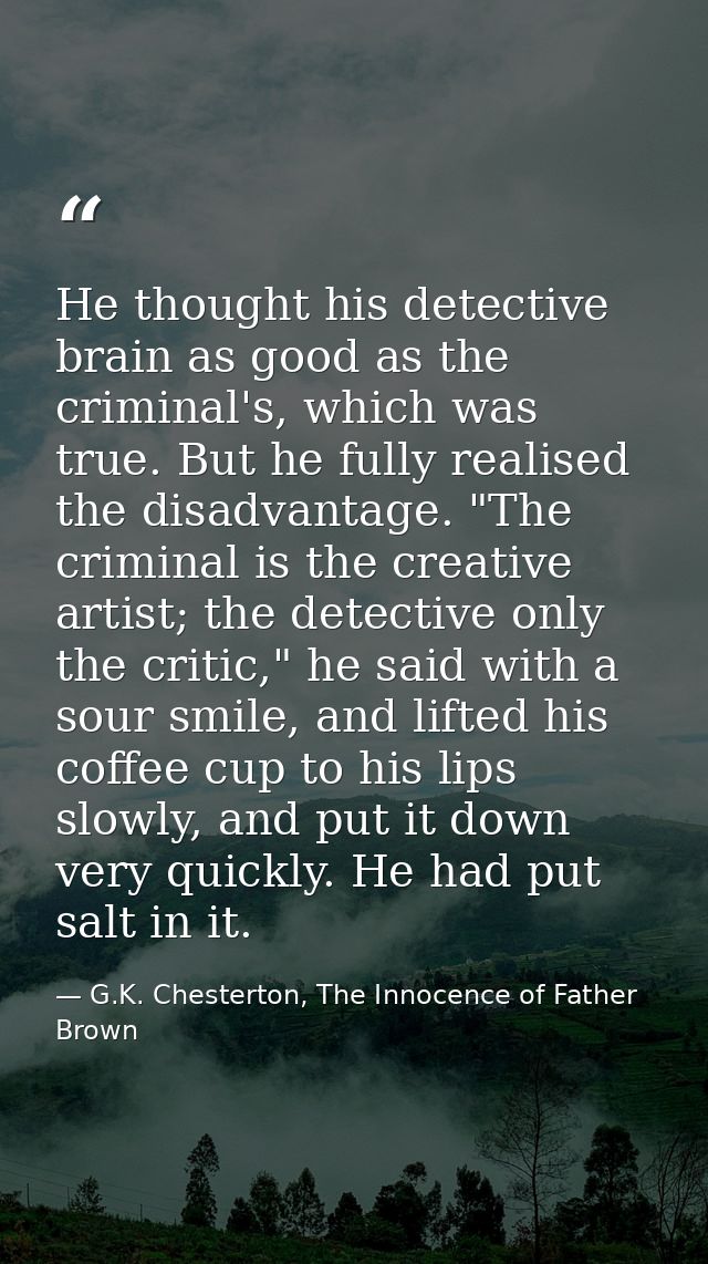 He thought his detective brain as good as the criminal's, which was true. But he fully realised the disadvantage. "The c — G.K. Chesterton, The Innocence of Father Brown